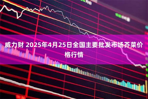 威力财 2025年4月25日全国主要批发市场芥菜价格行情