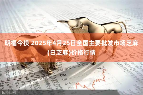 明福今投 2025年4月25日全国主要批发市场芝麻(白芝麻)价格行情