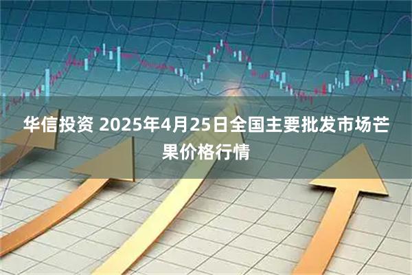 华信投资 2025年4月25日全国主要批发市场芒果价格行情
