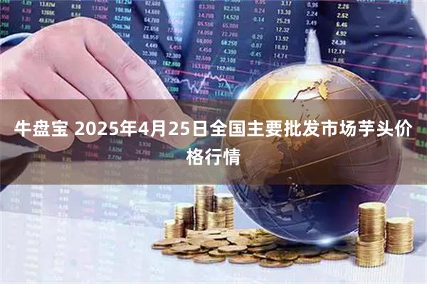 牛盘宝 2025年4月25日全国主要批发市场芋头价格行情