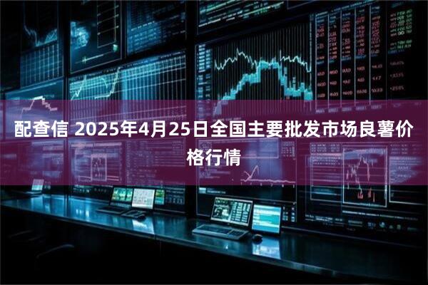 配查信 2025年4月25日全国主要批发市场良薯价格行情