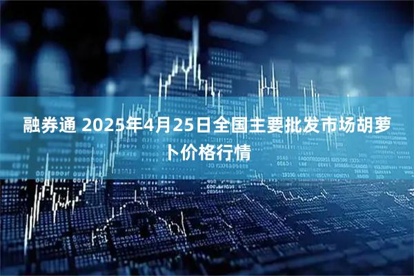融券通 2025年4月25日全国主要批发市场胡萝卜价格行情