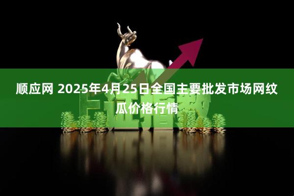 顺应网 2025年4月25日全国主要批发市场网纹瓜价格行情