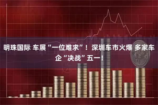 明珠国际 车展“一位难求”！深圳车市火爆 多家车企“决战”五一！