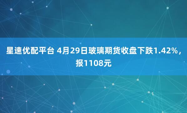 星速优配平台 4月29日玻璃期货收盘下跌1.42%，报1108元