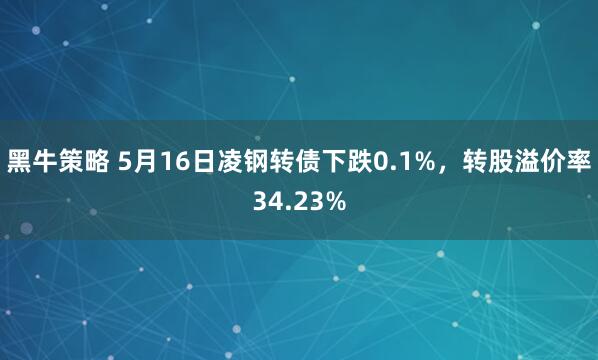 黑牛策略 5月16日凌钢转债下跌0.1%，转股溢价率34.23%