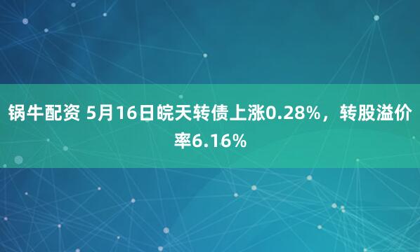 锅牛配资 5月16日皖天转债上涨0.28%，转股溢价率6.16%