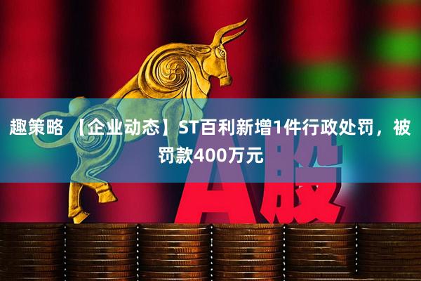 趣策略 【企业动态】ST百利新增1件行政处罚，被罚款400万元