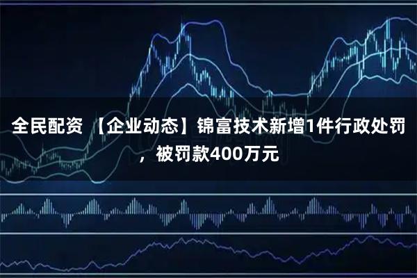 全民配资 【企业动态】锦富技术新增1件行政处罚，被罚款400万元