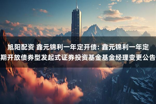 旭阳配资 鑫元锦利一年定开债: 鑫元锦利一年定期开放债券型发起式证券投资基金基金经理变更公告