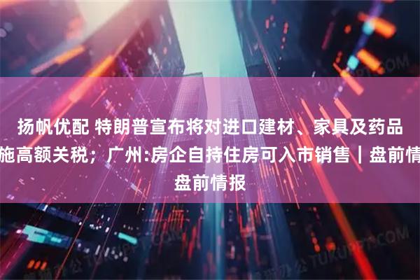 扬帆优配 特朗普宣布将对进口建材、家具及药品实施高额关税；广州:房企自持住房可入市销售｜盘前情报