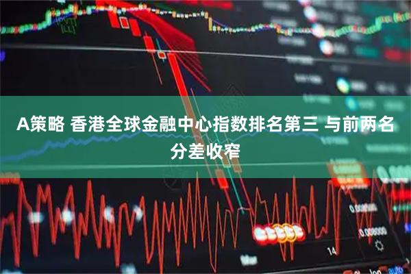 A策略 香港全球金融中心指数排名第三 与前两名分差收窄