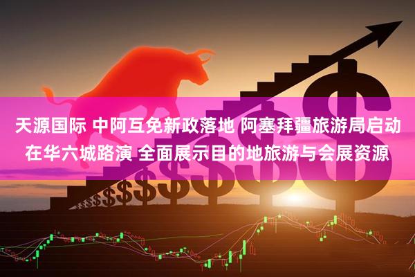 天源国际 中阿互免新政落地 阿塞拜疆旅游局启动在华六城路演 全面展示目的地旅游与会展资源