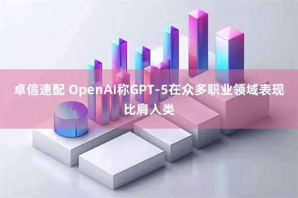 卓信速配 OpenAI称GPT-5在众多职业领域表现比肩人类