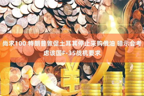 尚求100 特朗普敦促土耳其停止采购俄油 暗示会考虑该国F-35战机要求