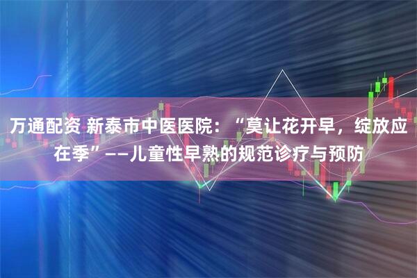 万通配资 新泰市中医医院：“莫让花开早，绽放应在季”——儿童性早熟的规范诊疗与预防
