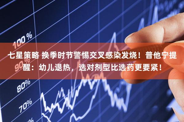 七星策略 换季时节警惕交叉感染发烧！普他宁提醒：幼儿退热，选对剂型比选药更要紧！