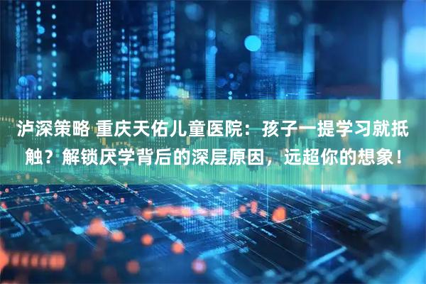 泸深策略 重庆天佑儿童医院：孩子一提学习就抵触？解锁厌学背后的深层原因，远超你的想象！