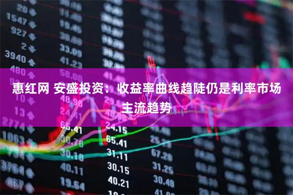 惠红网 安盛投资：收益率曲线趋陡仍是利率市场主流趋势