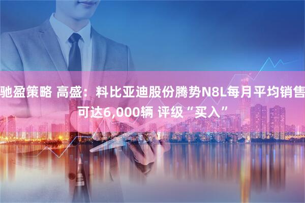驰盈策略 高盛：料比亚迪股份腾势N8L每月平均销售可达6,000辆 评级“买入”