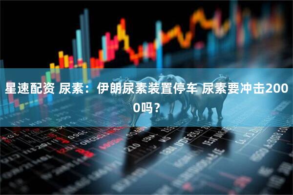 星速配资 尿素：伊朗尿素装置停车 尿素要冲击2000吗？