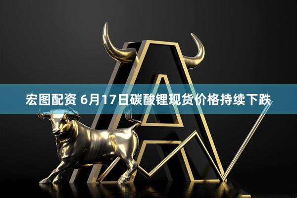 宏图配资 6月17日碳酸锂现货价格持续下跌