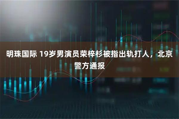 明珠国际 19岁男演员荣梓杉被指出轨打人，北京警方通报