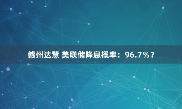 赣州达慧 美联储降息概率：96.7％？