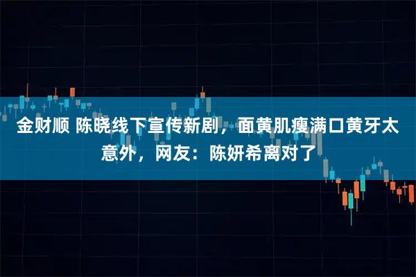 金财顺 陈晓线下宣传新剧,面黄肌瘦满口黄牙太意外,网友:陈妍希离对了
