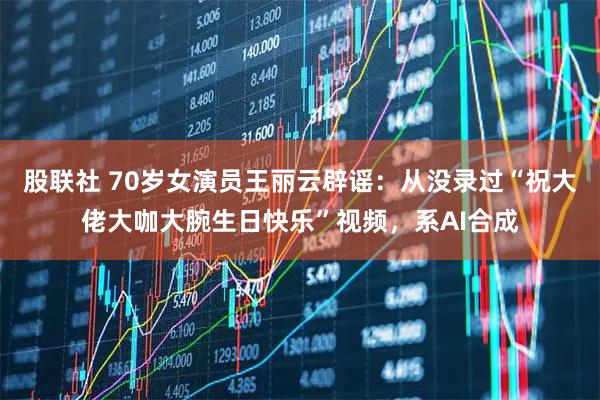 股联社 70岁女演员王丽云辟谣:从没录过“祝大佬大咖大腕生日快乐”视频,系AI合成