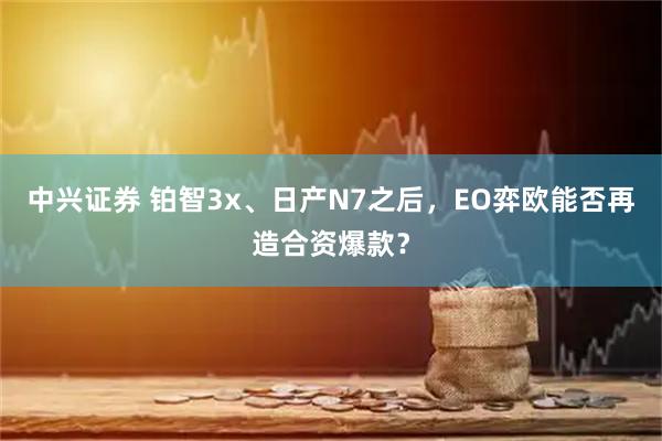 中兴证券 铂智3x、日产N7之后，EO弈欧能否再造合资爆款？