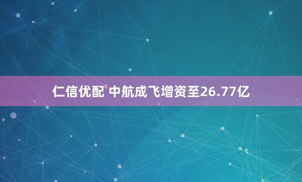 仁信优配 中航成飞增资至26.77亿