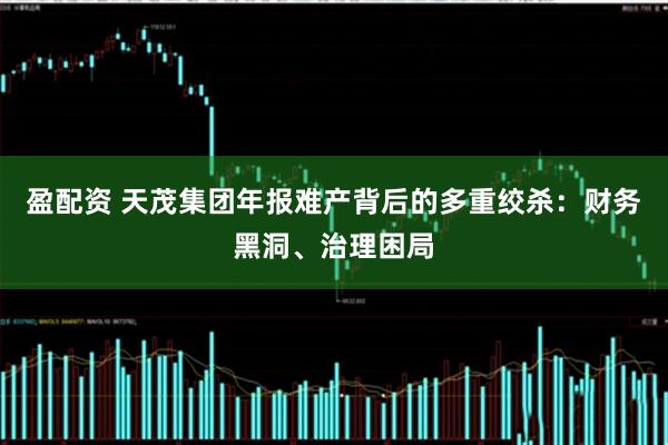 盈配资 天茂集团年报难产背后的多重绞杀：财务黑洞、治理困局