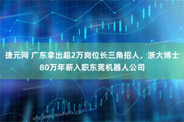 捷元网 广东拿出超2万岗位长三角招人,浙大博士80万年薪入职东莞机器人公司