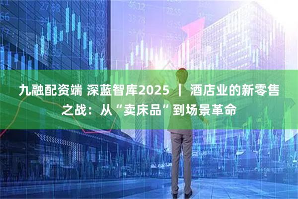九融配资端 深蓝智库2025 ｜ 酒店业的新零售之战：从“卖床品”到场景革命