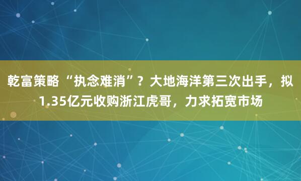乾富策略 “执念难消”？大地海洋第三次出手，拟1.35亿元收购浙江虎哥，力求拓宽市场