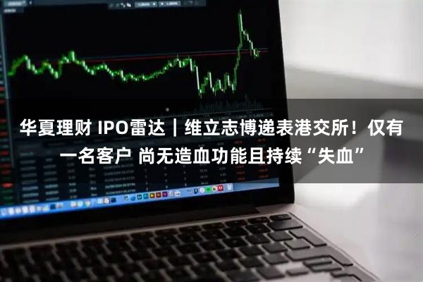 华夏理财 IPO雷达｜维立志博递表港交所！仅有一名客户 尚无造血功能且持续“失血”