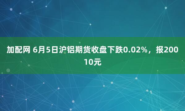 加配网 6月5日沪铝期货收盘下跌0.02%,报20010元