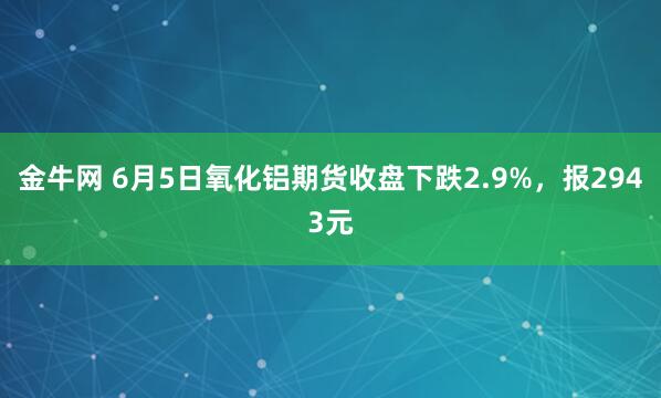 金牛网 6月5日氧化铝期货收盘下跌2.9%,报2943元
