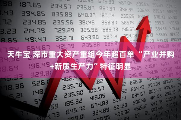 天牛宝 深市重大资产重组今年超百单 “产业并购+新质生产力”特征明显