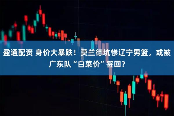 盈通配资 身价大暴跌!莫兰德坑惨辽宁男篮,或被广东队“白菜价”签回?