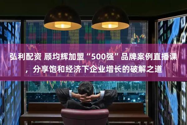 弘利配资 顾均辉加盟“500强”品牌案例直播课，分享饱和经济下企业增长的破解之道