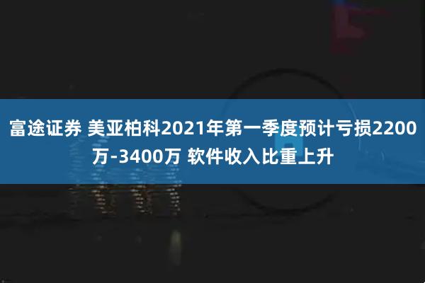 富途证券 美亚柏科2021年第一季度预计亏损2200万-3400万 软件收入比重上升