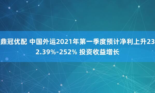 鼎冠优配 中国外运2021年第一季度预计净利上升232.39%-252% 投资收益增长