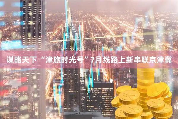 谋略天下 “津旅时光号”7月线路上新串联京津冀