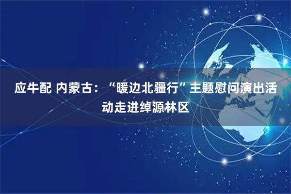 应牛配 内蒙古:“暖边北疆行”主题慰问演出活动走进绰源林区