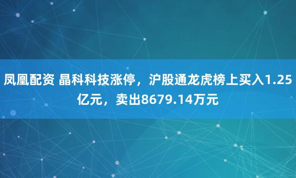 凤凰配资 晶科科技涨停,沪股通龙虎榜上买入1.25亿元,卖出8679.14万元