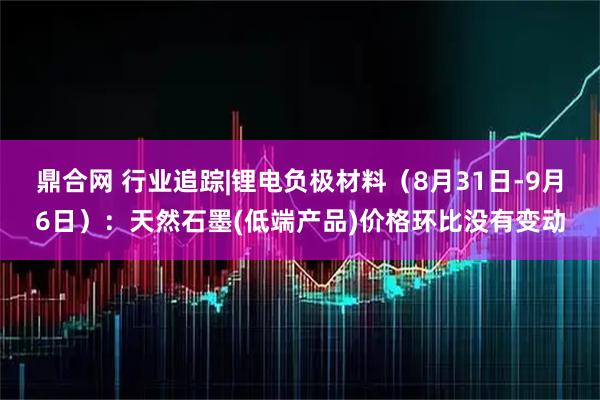 鼎合网 行业追踪|锂电负极材料（8月31日-9月6日）：天然石墨(低端产品)价格环比没有变动